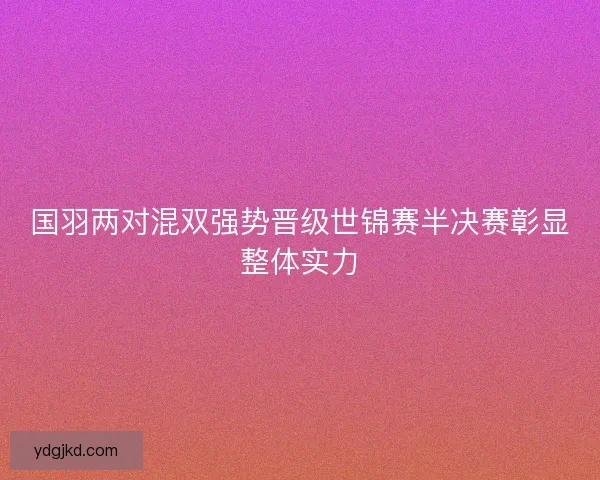 国羽两对混双强势晋级世锦赛半决赛彰显整体实力