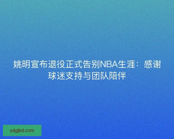姚明宣布退役正式告别NBA生涯：感谢球迷支持与团队陪伴