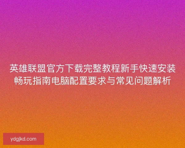 英雄联盟官方下载完整教程新手快速安装畅玩指南电脑配置要求与常见问题解析