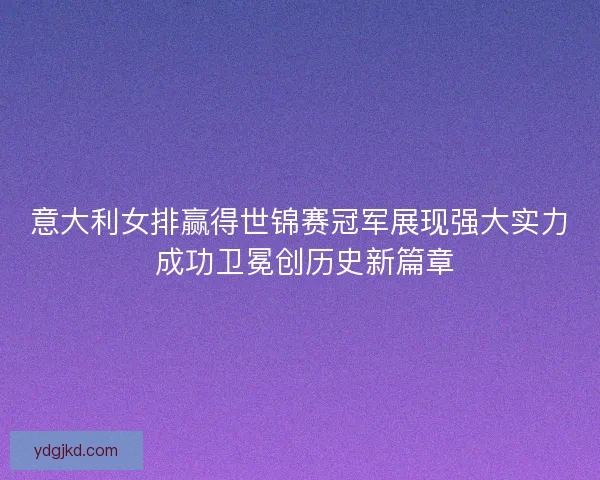 意大利女排赢得世锦赛冠军展现强大实力 成功卫冕创历史新篇章