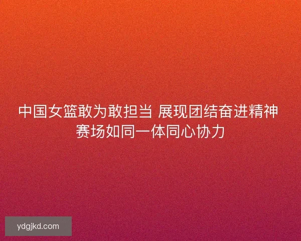 中国女篮敢为敢担当 展现团结奋进精神 赛场如同一体同心协力