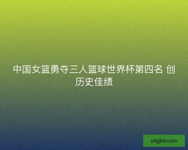 中国女篮勇夺三人篮球世界杯第四名 创历史佳绩